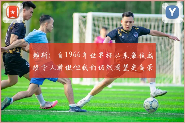 赖斯：自1966年世界杯以来最佳成绩令人骄傲但我们仍然渴望更高荣誉