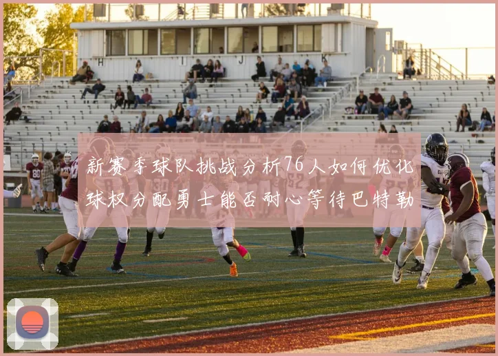 新赛季球队挑战分析76人如何优化球权分配勇士能否耐心等待巴特勒复出
