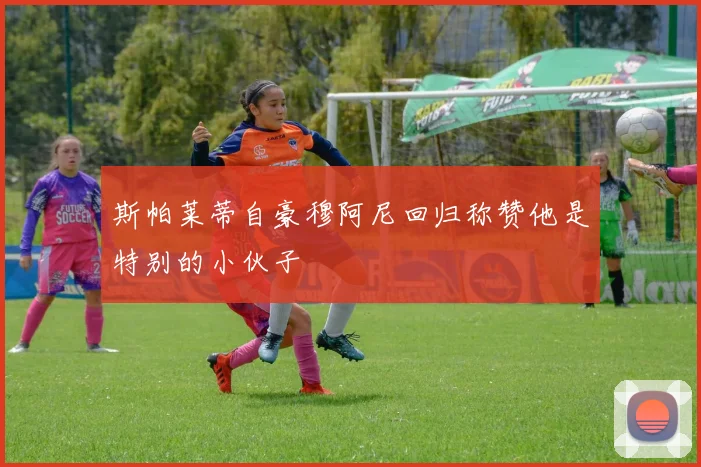 斯帕莱蒂自豪穆阿尼回归称赞他是特别的小伙子